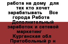 работа на дому  для тех кто хочет зарабатывать. - Все города Работа » Дополнительный заработок и сетевой маркетинг   . Курганская обл.,Притобольный р-н